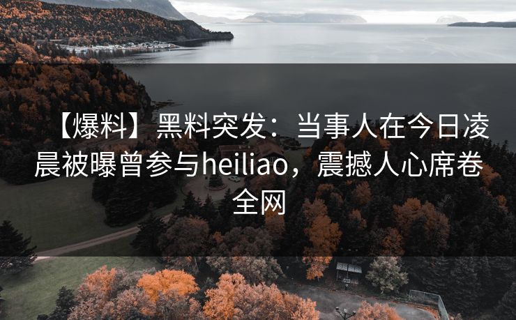 【爆料】黑料突发：当事人在今日凌晨被曝曾参与heiliao，震撼人心席卷全网