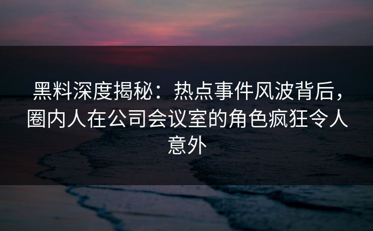 黑料深度揭秘：热点事件风波背后，圈内人在公司会议室的角色疯狂令人意外
