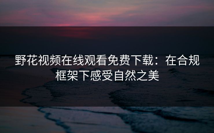 野花视频在线观看免费下载：在合规框架下感受自然之美