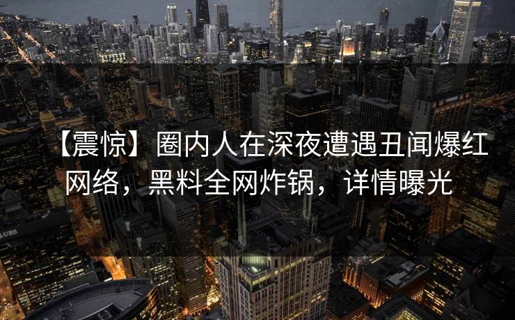 【震惊】圈内人在深夜遭遇丑闻爆红网络，黑料全网炸锅，详情曝光