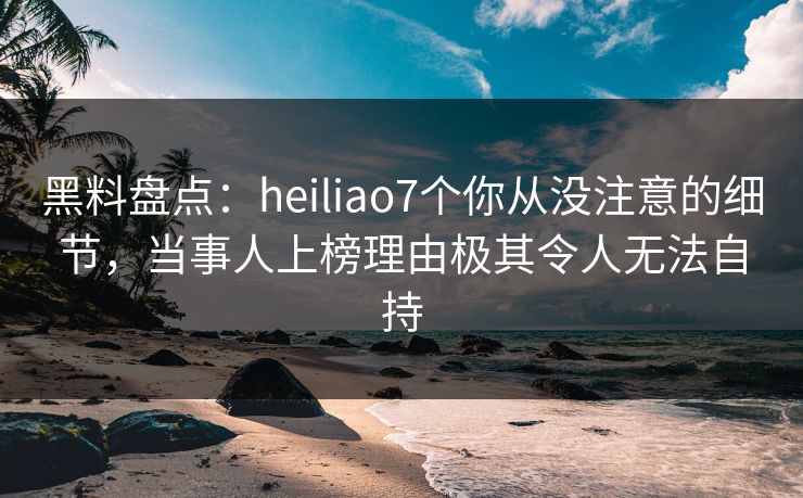 黑料盘点：heiliao7个你从没注意的细节，当事人上榜理由极其令人无法自持