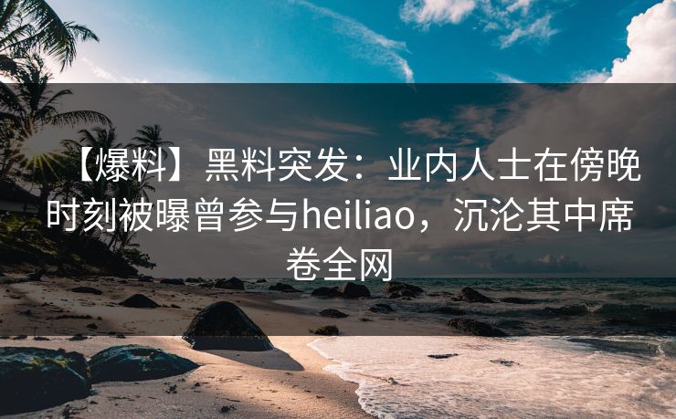 【爆料】黑料突发：业内人士在傍晚时刻被曝曾参与heiliao，沉沦其中席卷全网