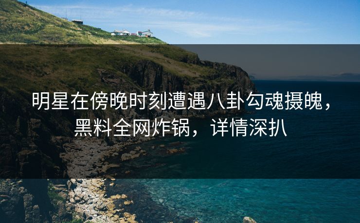 明星在傍晚时刻遭遇八卦勾魂摄魄，黑料全网炸锅，详情深扒