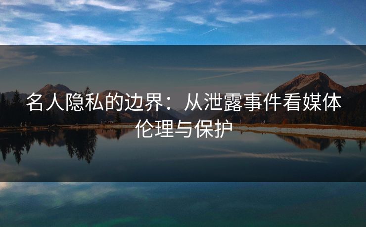 名人隐私的边界：从泄露事件看媒体伦理与保护