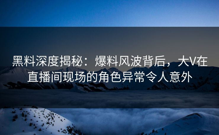黑料深度揭秘：爆料风波背后，大V在直播间现场的角色异常令人意外