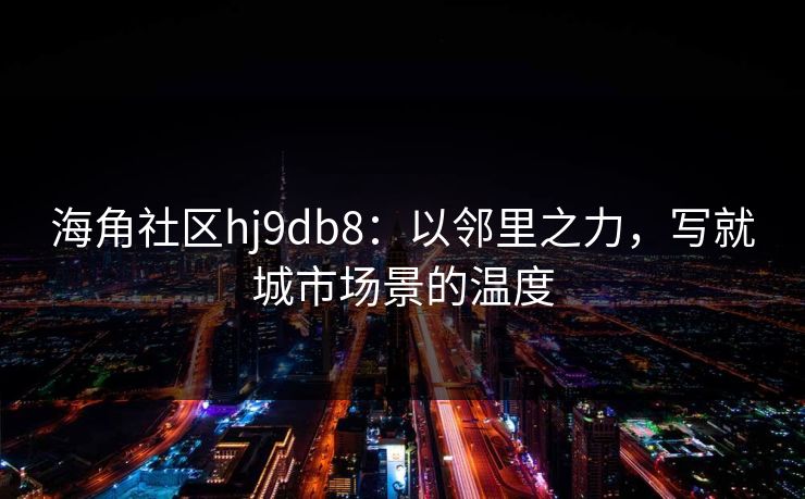 海角社区hj9db8：以邻里之力，写就城市场景的温度