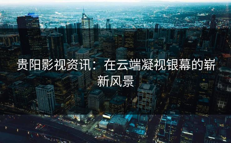贵阳影视资讯：在云端凝视银幕的崭新风景