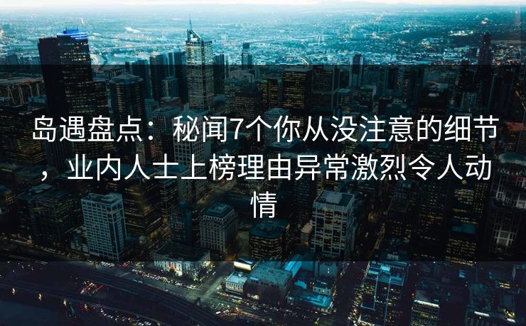 岛遇盘点：秘闻7个你从没注意的细节，业内人士上榜理由异常激烈令人动情