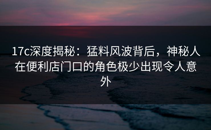 17c深度揭秘：猛料风波背后，神秘人在便利店门口的角色极少出现令人意外