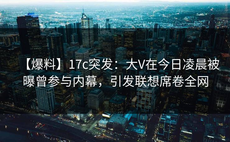 【爆料】17c突发：大V在今日凌晨被曝曾参与内幕，引发联想席卷全网