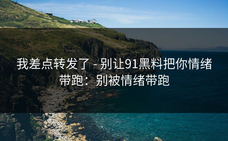 我差点转发了 - 别让91黑料把你情绪带跑：别被情绪带跑
