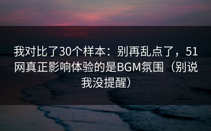 我对比了30个样本：别再乱点了，51网真正影响体验的是BGM氛围（别说我没提醒）