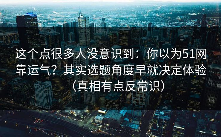这个点很多人没意识到：你以为51网靠运气？其实选题角度早就决定体验（真相有点反常识）