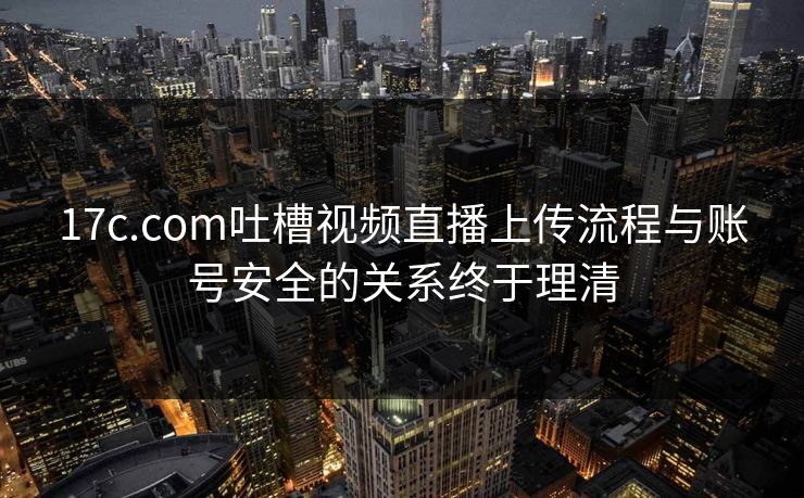 17c.com吐槽视频直播上传流程与账号安全的关系终于理清