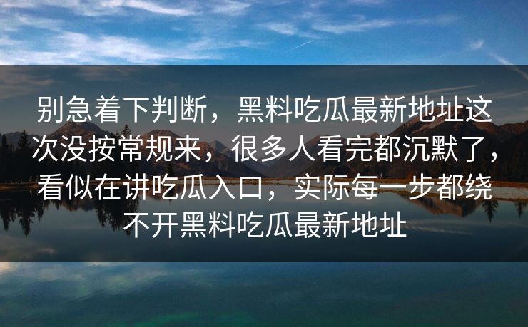 别急着下判断，黑料吃瓜最新地址这次没按常规来，很多人看完都沉默了，看似在讲吃瓜入口，实际每一步都绕不开黑料吃瓜最新地址