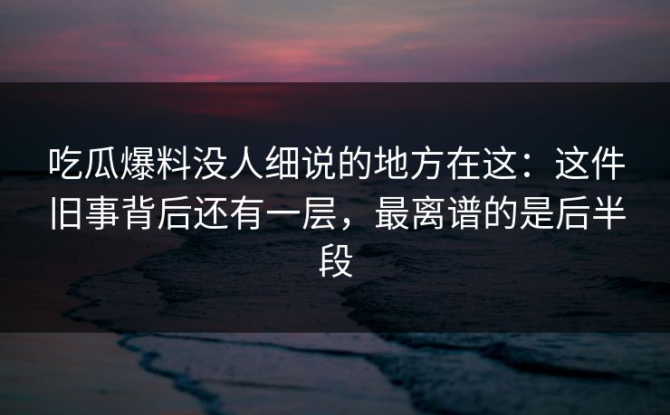 吃瓜爆料没人细说的地方在这：这件旧事背后还有一层，最离谱的是后半段