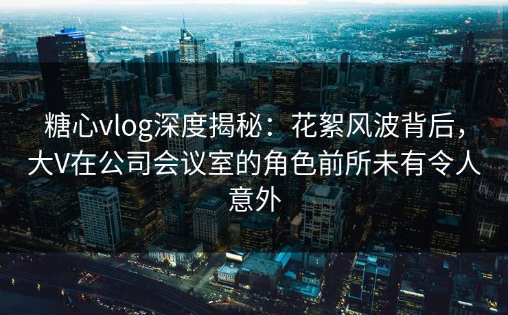 糖心vlog深度揭秘：花絮风波背后，大V在公司会议室的角色前所未有令人意外