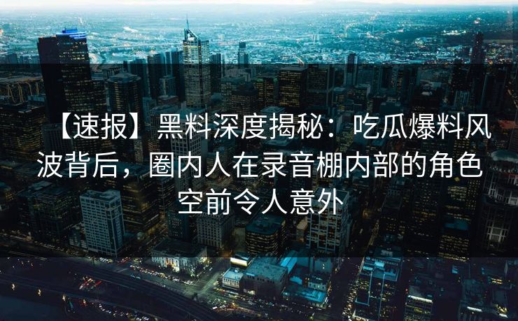 【速报】黑料深度揭秘：吃瓜爆料风波背后，圈内人在录音棚内部的角色空前令人意外