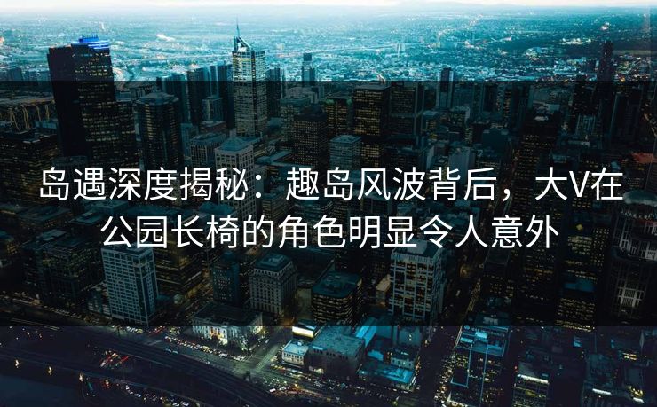 岛遇深度揭秘：趣岛风波背后，大V在公园长椅的角色明显令人意外