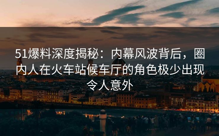 51爆料深度揭秘：内幕风波背后，圈内人在火车站候车厅的角色极少出现令人意外