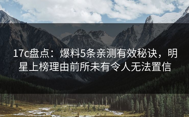 17c盘点：爆料5条亲测有效秘诀，明星上榜理由前所未有令人无法置信
